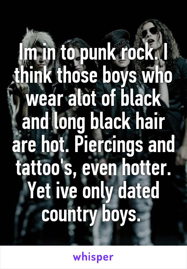 Im in to punk rock. I think those boys who wear alot of black and long black hair are hot. Piercings and tattoo's, even hotter. Yet ive only dated country boys. 