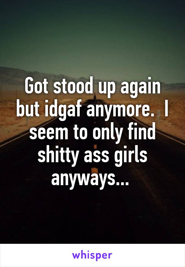 Got stood up again but idgaf anymore.  I seem to only find shitty ass girls anyways... 