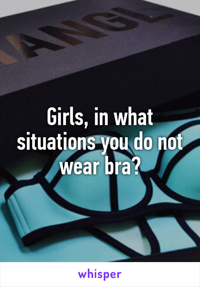 Girls, in what situations you do not wear bra?