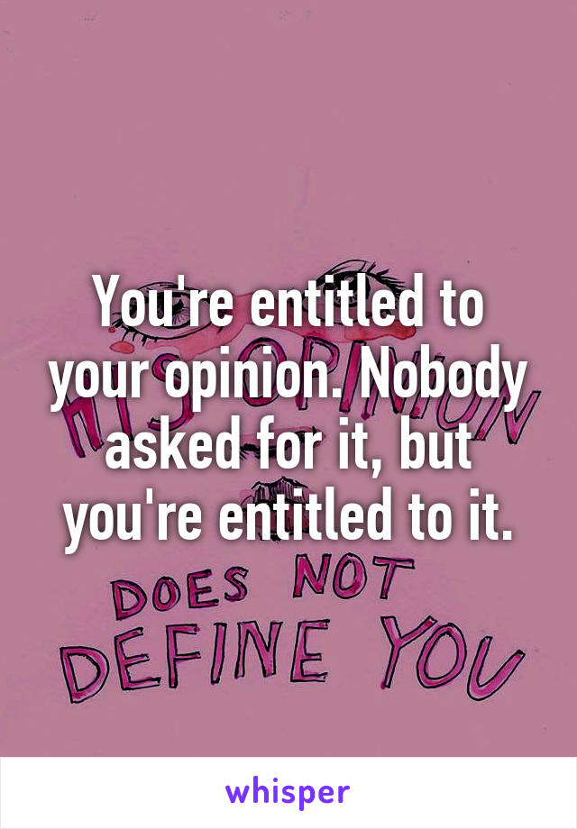 You're entitled to your opinion. Nobody asked for it, but you're entitled to it.