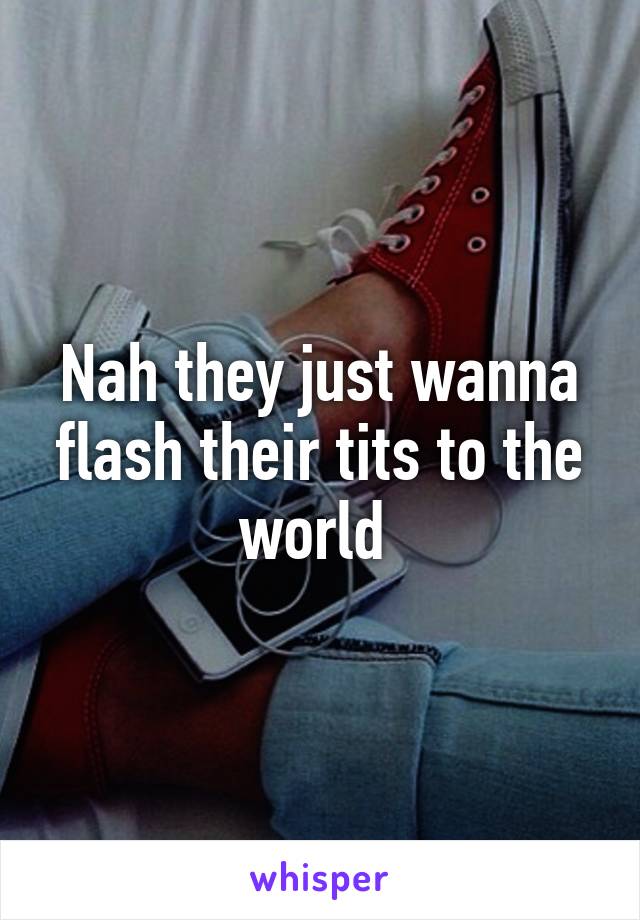 Nah they just wanna flash their tits to the world 