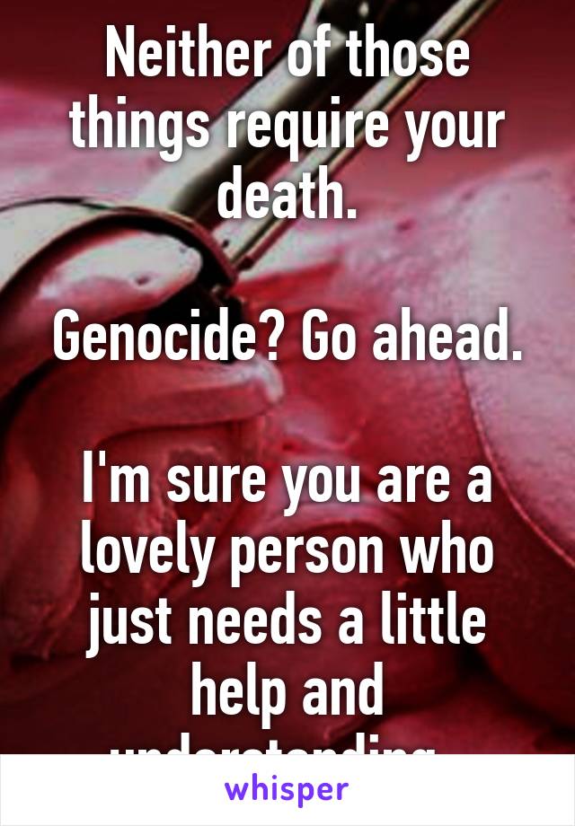 Neither of those things require your death.

Genocide? Go ahead.

I'm sure you are a lovely person who just needs a little help and understanding. 