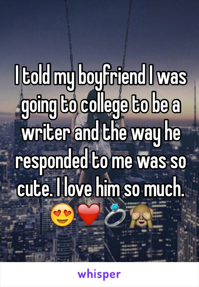 I told my boyfriend I was going to college to be a writer and the way he responded to me was so cute. I love him so much. 😍❤️💍🙈