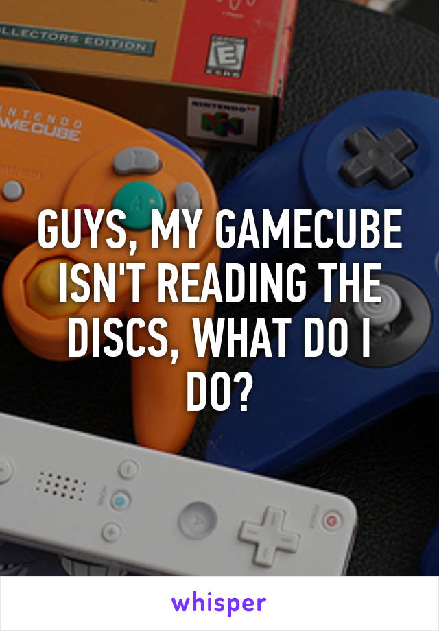 GUYS, MY GAMECUBE ISN'T READING THE DISCS, WHAT DO I DO?