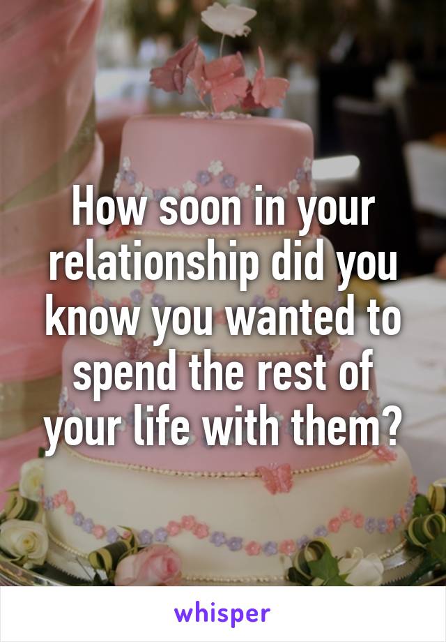 How soon in your relationship did you know you wanted to spend the rest of your life with them?