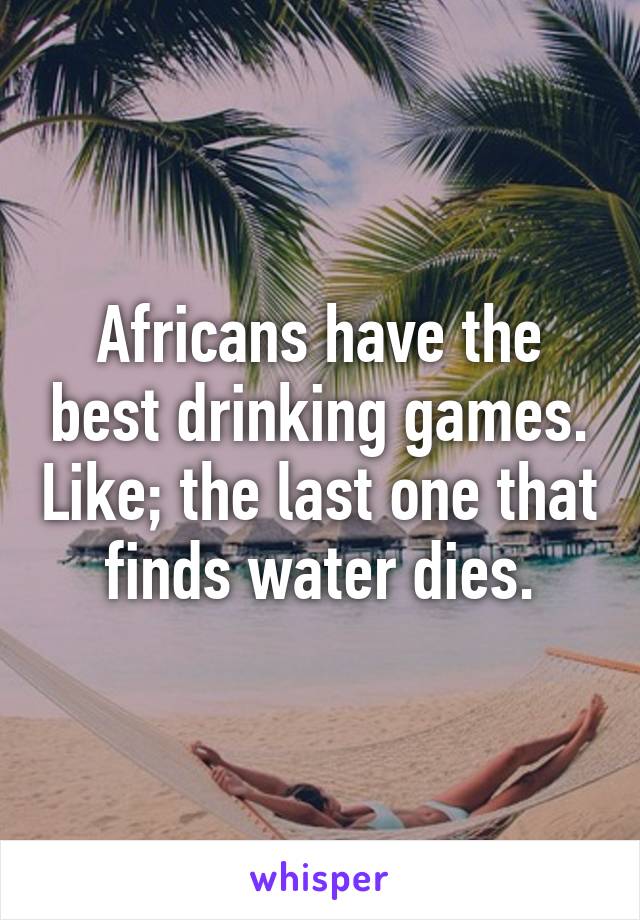 Africans have the best drinking games. Like; the last one that finds water dies.