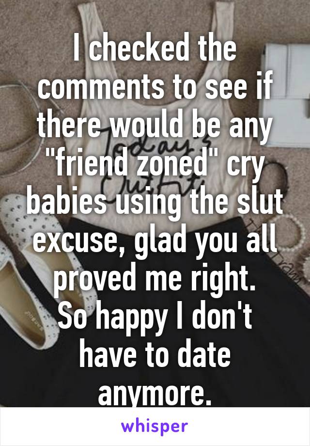 I checked the comments to see if there would be any "friend zoned" cry babies using the slut excuse, glad you all proved me right.
So happy I don't have to date anymore.