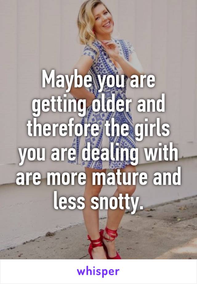 Maybe you are getting older and therefore the girls you are dealing with are more mature and less snotty.