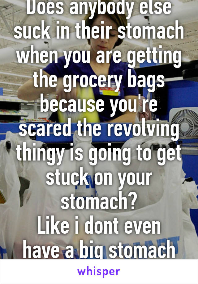 Does anybody else suck in their stomach when you are getting the grocery bags because you're scared the revolving thingy is going to get stuck on your stomach?
Like i dont even have a big stomach but im scared