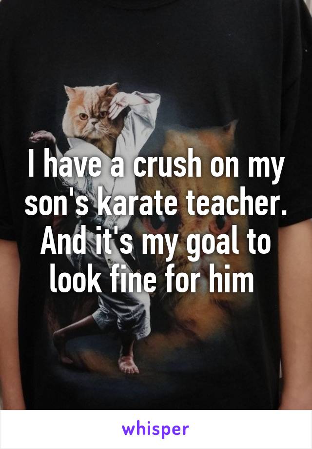 I have a crush on my son's karate teacher. And it's my goal to look fine for him 