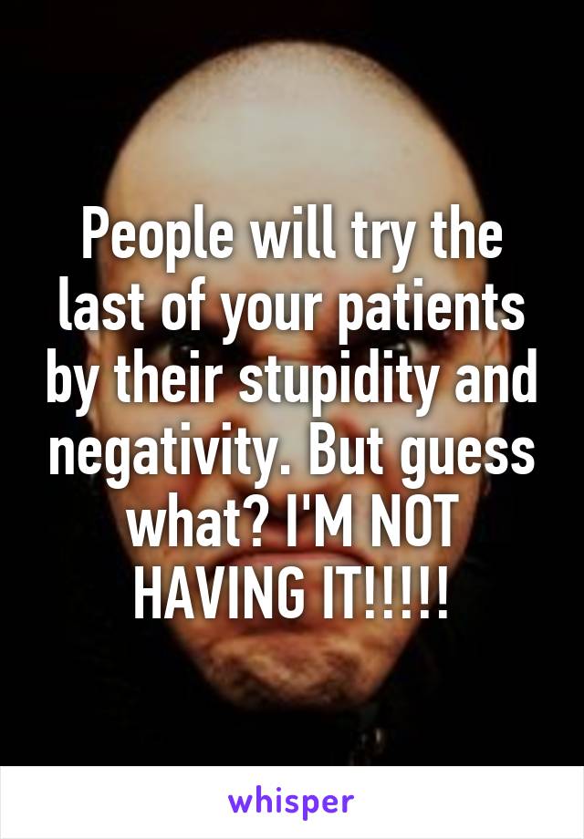 People will try the last of your patients by their stupidity and negativity. But guess what? I'M NOT HAVING IT!!!!!