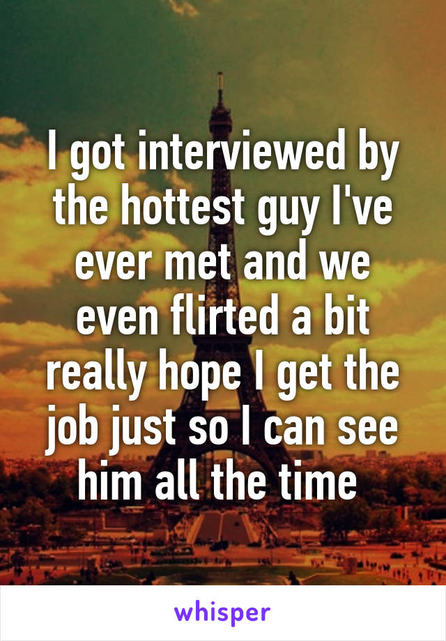 I got interviewed by the hottest guy I've ever met and we even flirted a bit really hope I get the job just so I can see him all the time 