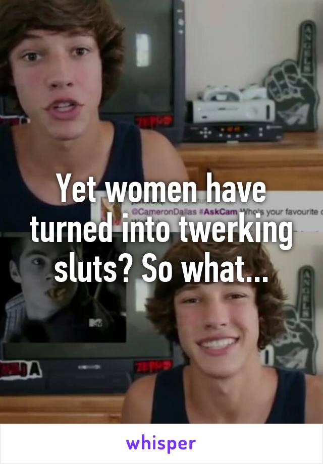 Yet women have turned into twerking sluts? So what...