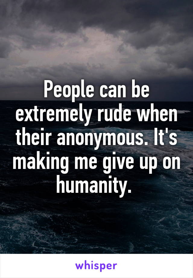 People can be extremely rude when their anonymous. It's making me give up on humanity. 