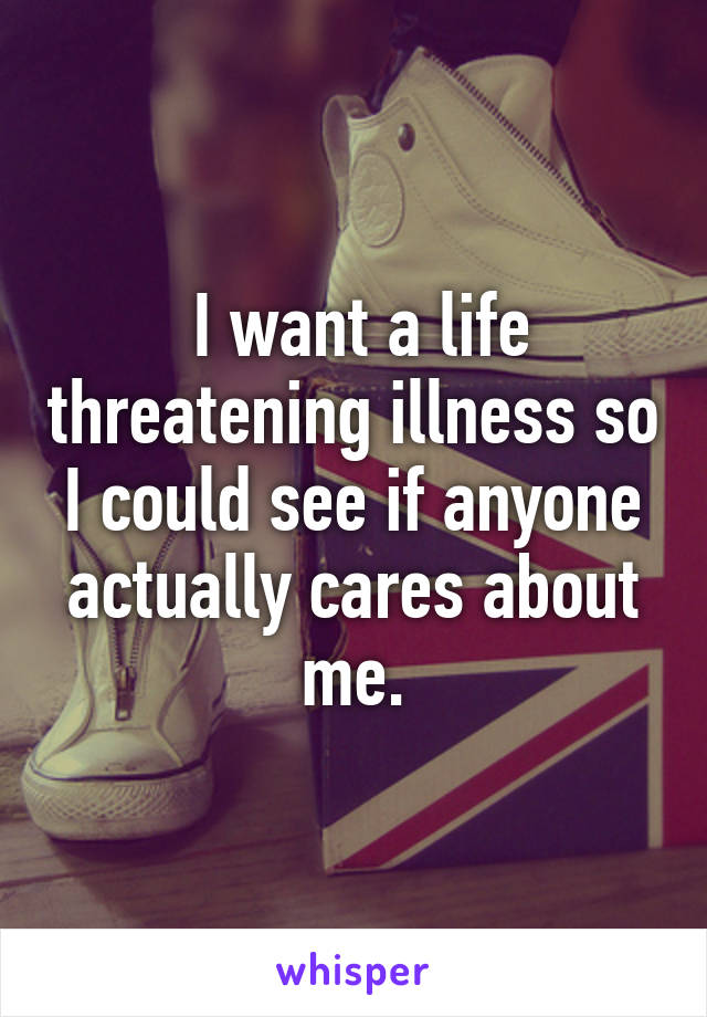  I want a life threatening illness so I could see if anyone actually cares about me.