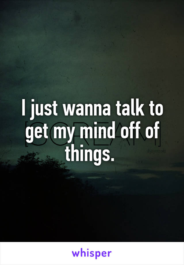 I just wanna talk to get my mind off of things. 