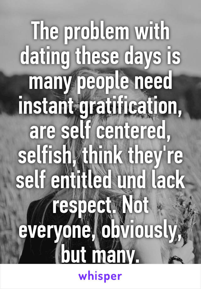 The problem with dating these days is many people need instant gratification, are self centered, selfish, think they're self entitled und lack respect. Not everyone, obviously, but many.