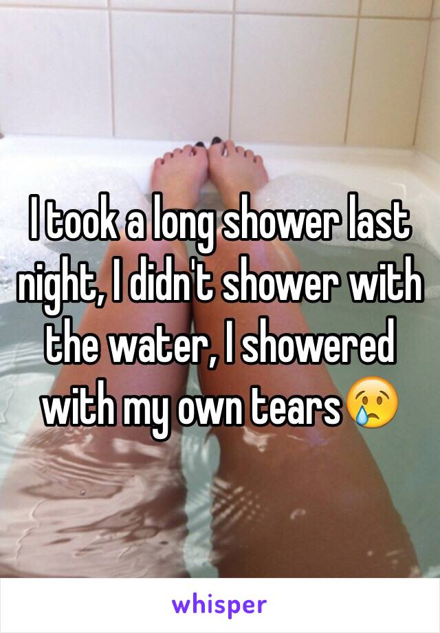 I took a long shower last night, I didn't shower with the water, I showered with my own tears😢