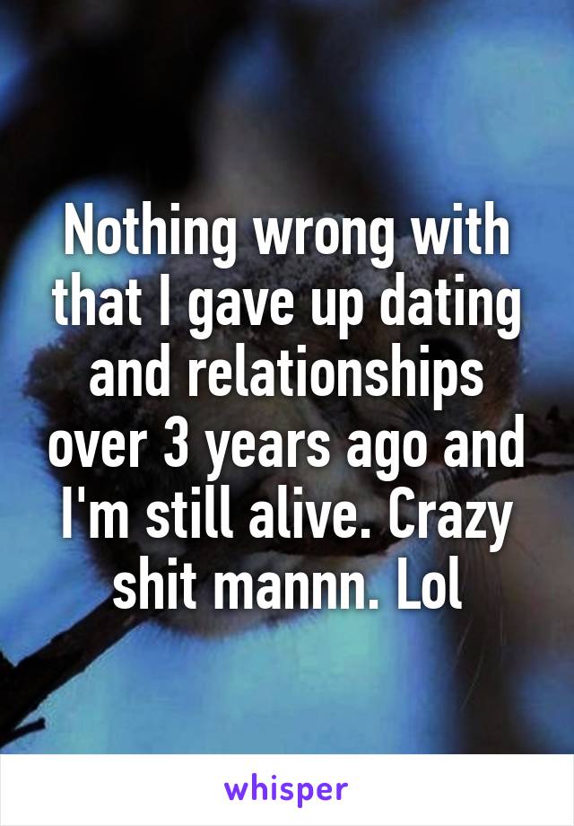 Nothing wrong with that I gave up dating and relationships over 3 years ago and I'm still alive. Crazy shit mannn. Lol