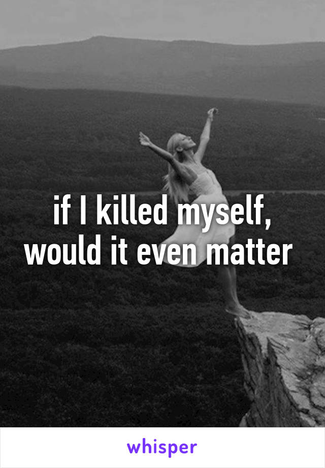 if I killed myself, would it even matter 