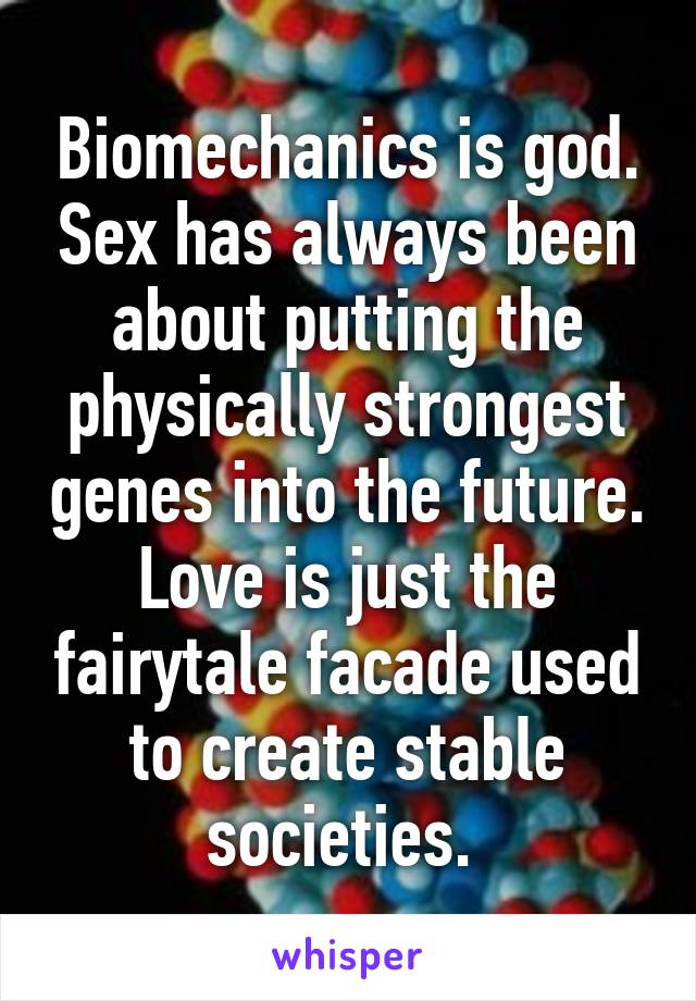 Biomechanics is god. Sex has always been about putting the physically strongest genes into the future. Love is just the fairytale facade used to create stable societies. 