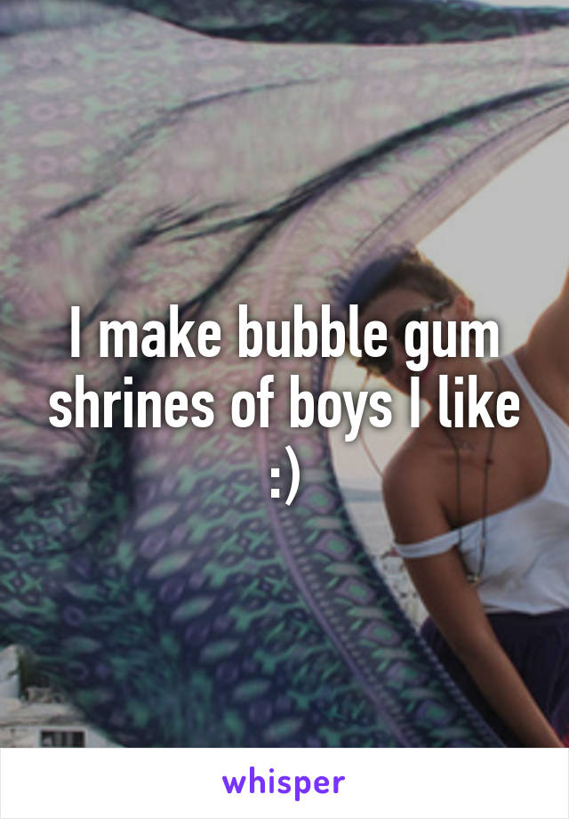 I make bubble gum shrines of boys I like :)