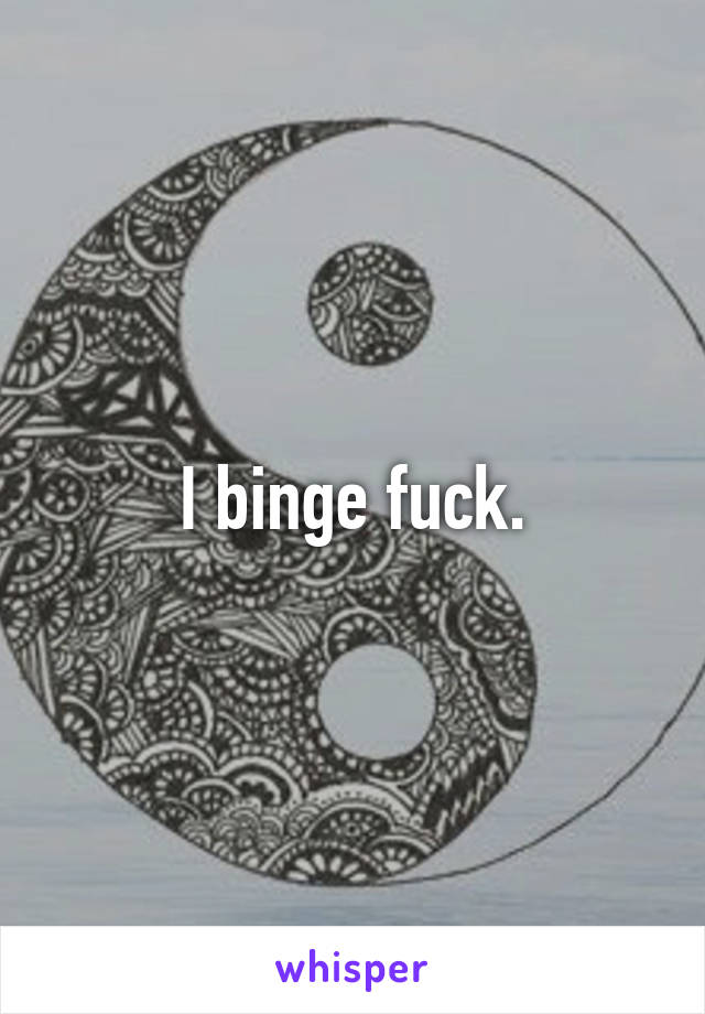 I binge fuck.