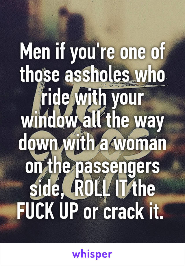 Men if you're one of those assholes who ride with your window all the way down with a woman on the passengers side,  ROLL IT the FUCK UP or crack it. 