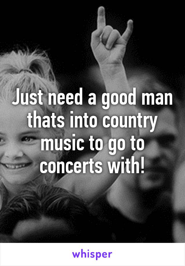 Just need a good man thats into country music to go to concerts with!