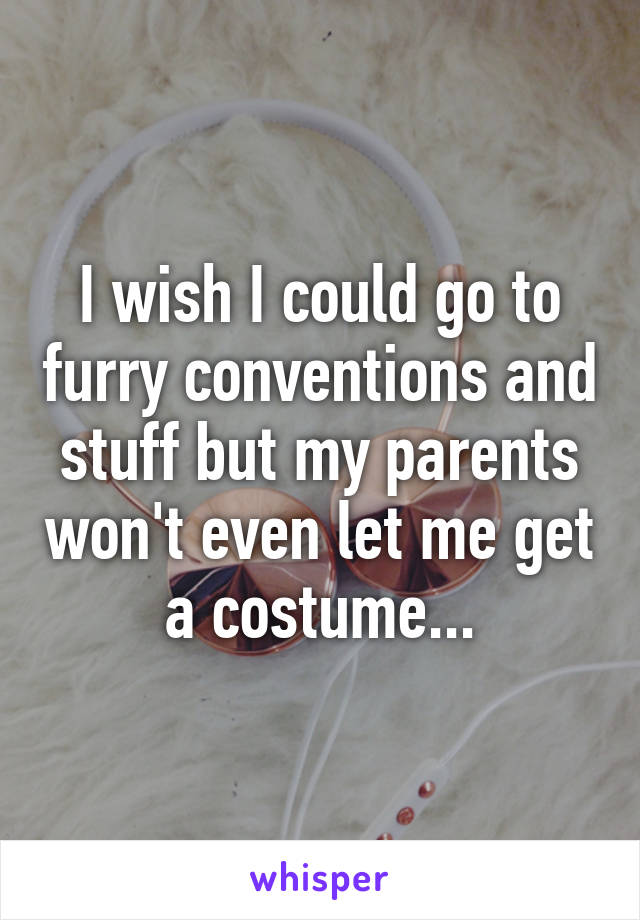 I wish I could go to furry conventions and stuff but my parents won't even let me get a costume...