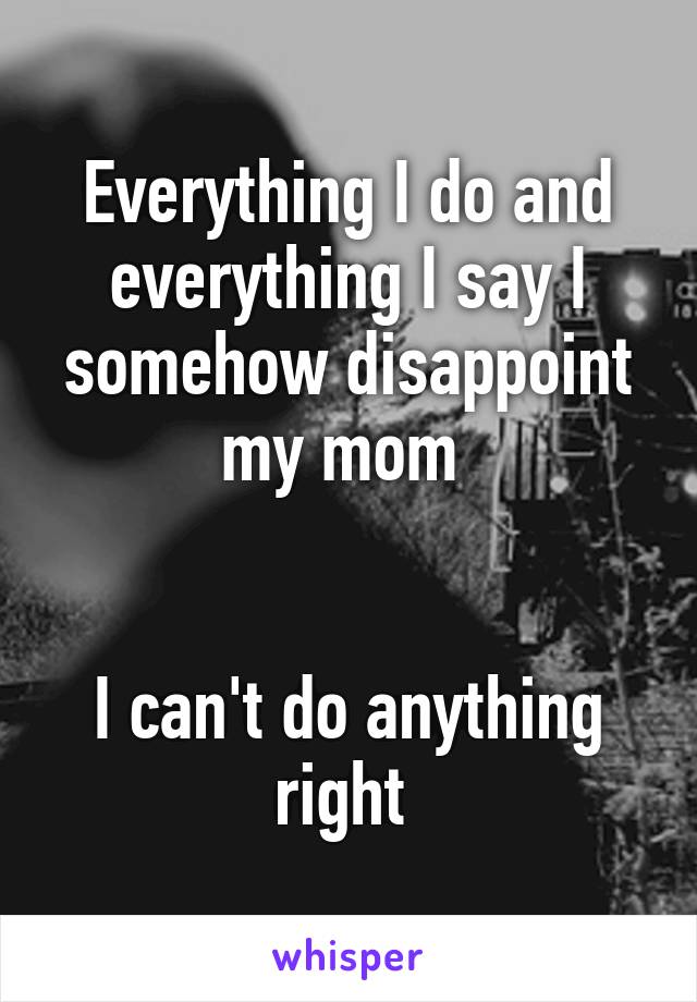 Everything I do and everything I say I somehow disappoint my mom 


I can't do anything right 