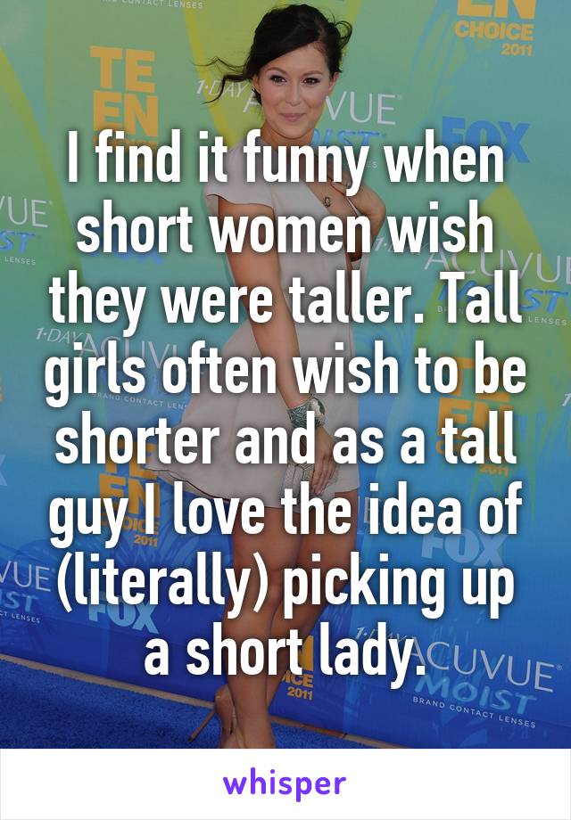 I find it funny when short women wish they were taller. Tall girls often wish to be shorter and as a tall guy I love the idea of (literally) picking up a short lady.