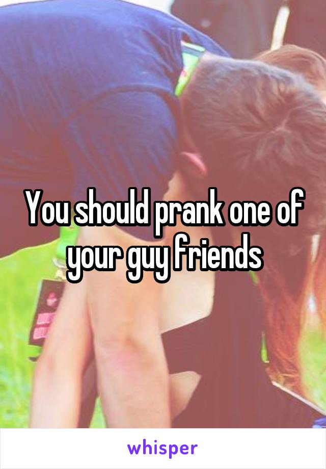 You should prank one of your guy friends