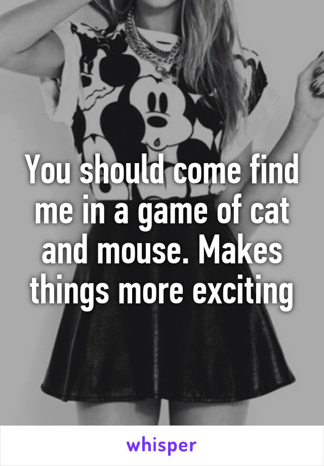 You should come find me in a game of cat and mouse. Makes things more exciting