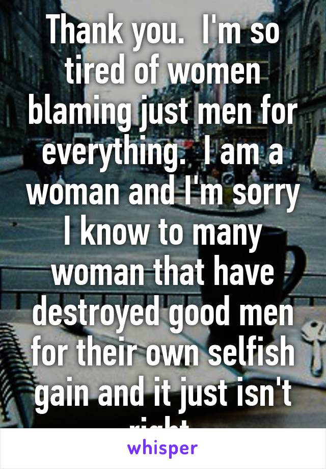 Thank you.  I'm so tired of women blaming just men for everything.  I am a woman and I'm sorry I know to many woman that have destroyed good men for their own selfish gain and it just isn't right.