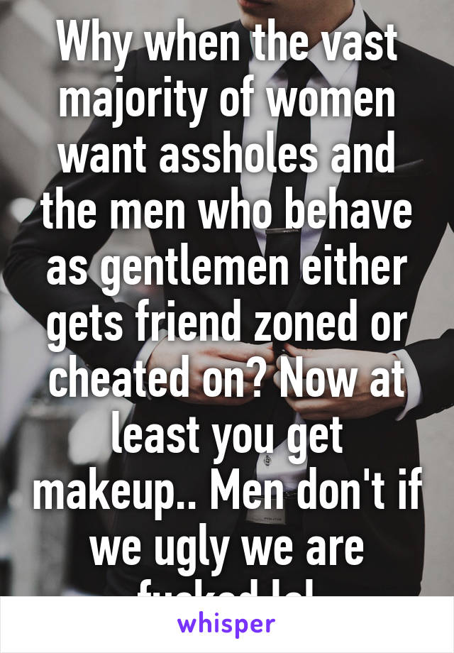 Why when the vast majority of women want assholes and the men who behave as gentlemen either gets friend zoned or cheated on? Now at least you get makeup.. Men don't if we ugly we are fucked lol