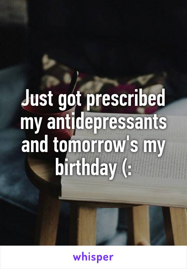 Just got prescribed my antidepressants and tomorrow's my birthday (: