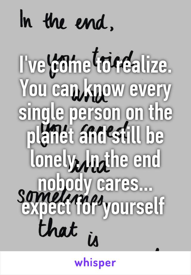 I've come to realize. You can know every single person on the planet and still be lonely. In the end nobody cares... expect for yourself 