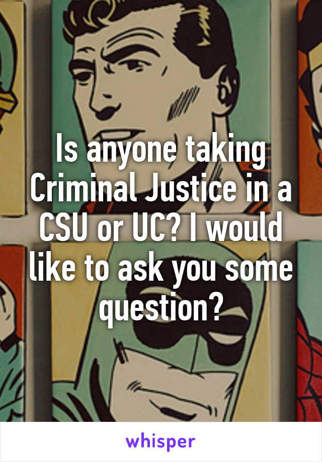 Is anyone taking Criminal Justice in a CSU or UC? I would like to ask you some question?