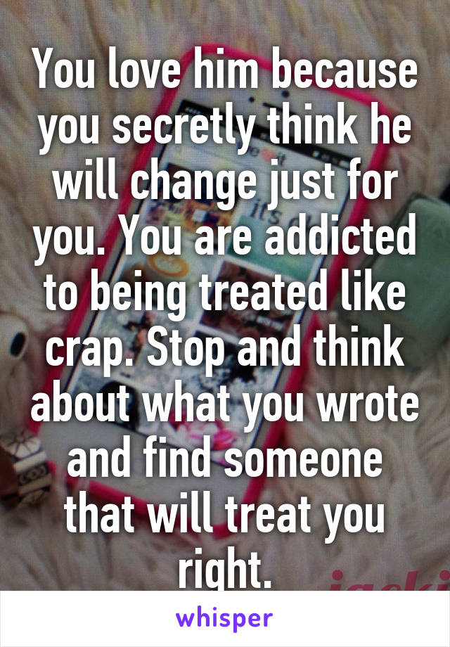 You love him because you secretly think he will change just for you. You are addicted to being treated like crap. Stop and think about what you wrote and find someone that will treat you right.