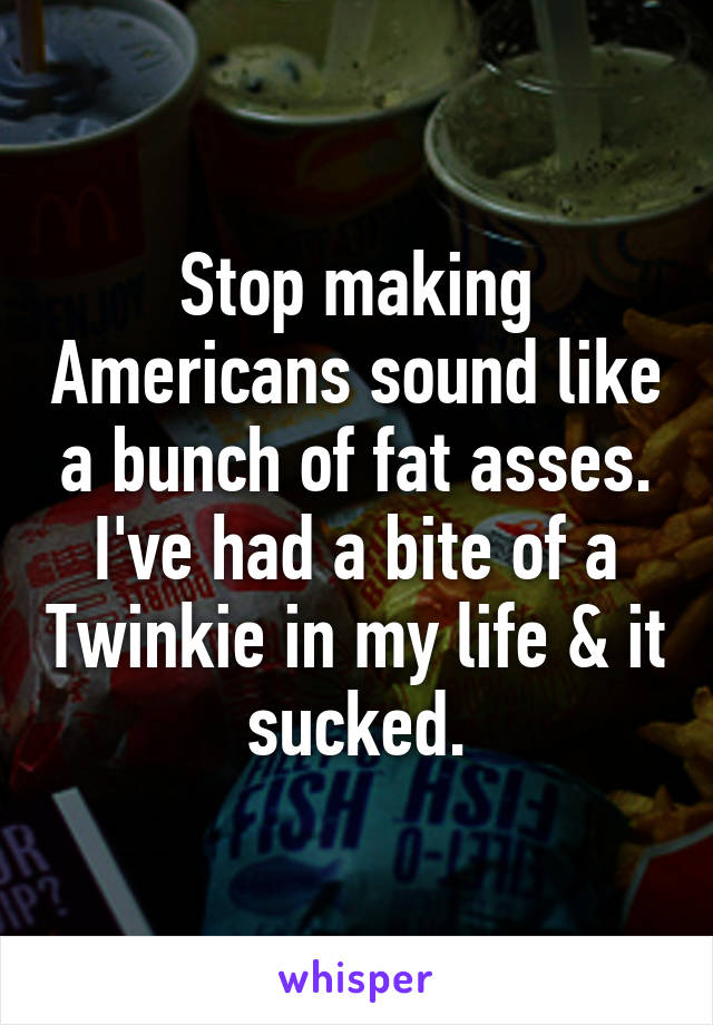 Stop making Americans sound like a bunch of fat asses. I've had a bite of a Twinkie in my life & it sucked.