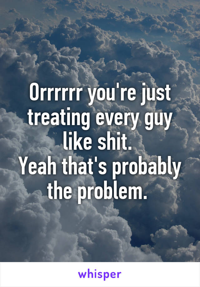 Orrrrrr you're just treating every guy like shit. 
Yeah that's probably the problem. 