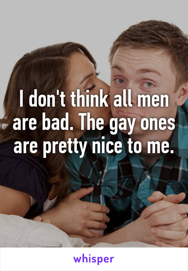 I don't think all men are bad. The gay ones are pretty nice to me. 