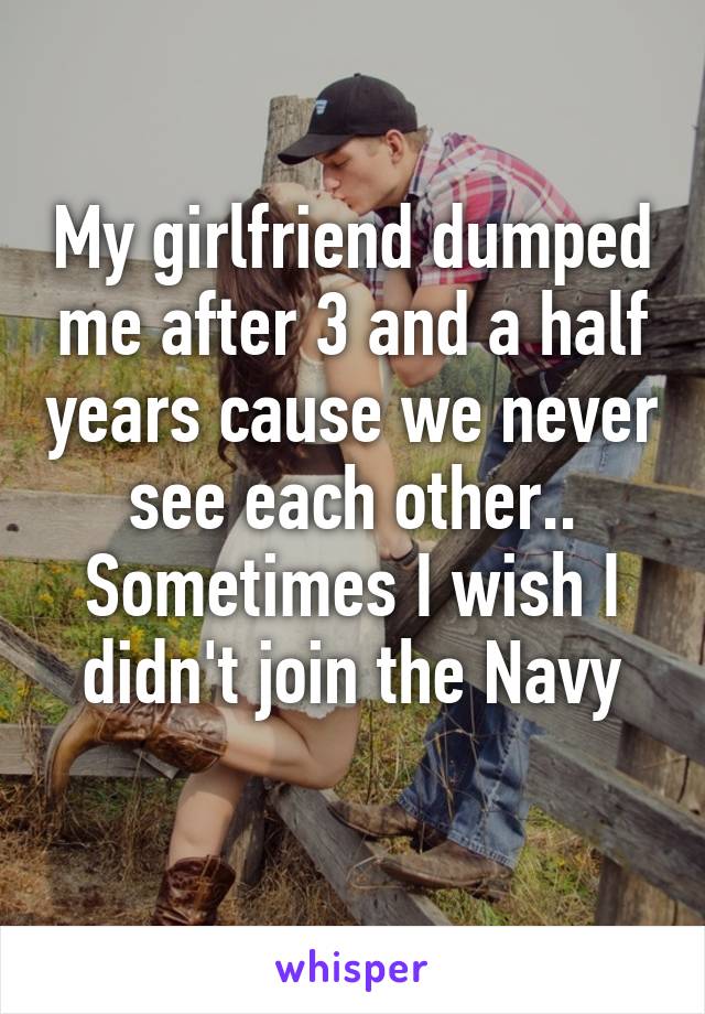 My girlfriend dumped me after 3 and a half years cause we never see each other.. Sometimes I wish I didn't join the Navy
