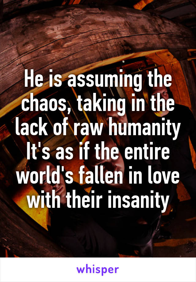 He is assuming the chaos, taking in the lack of raw humanity
It's as if the entire world's fallen in love with their insanity