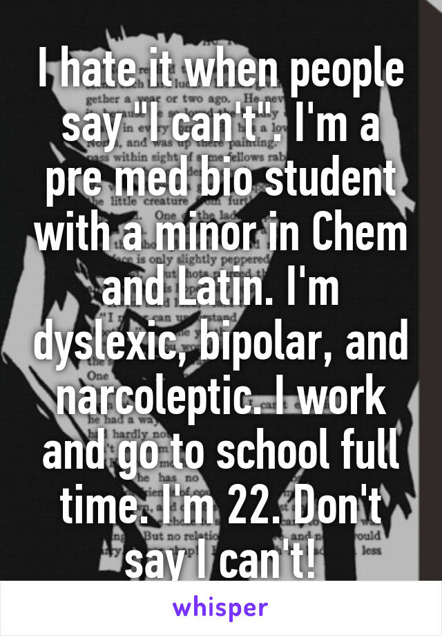 I hate it when people say "I can't". I'm a pre med bio student with a minor in Chem and Latin. I'm dyslexic, bipolar, and narcoleptic. I work and go to school full time. I'm 22. Don't say I can't!