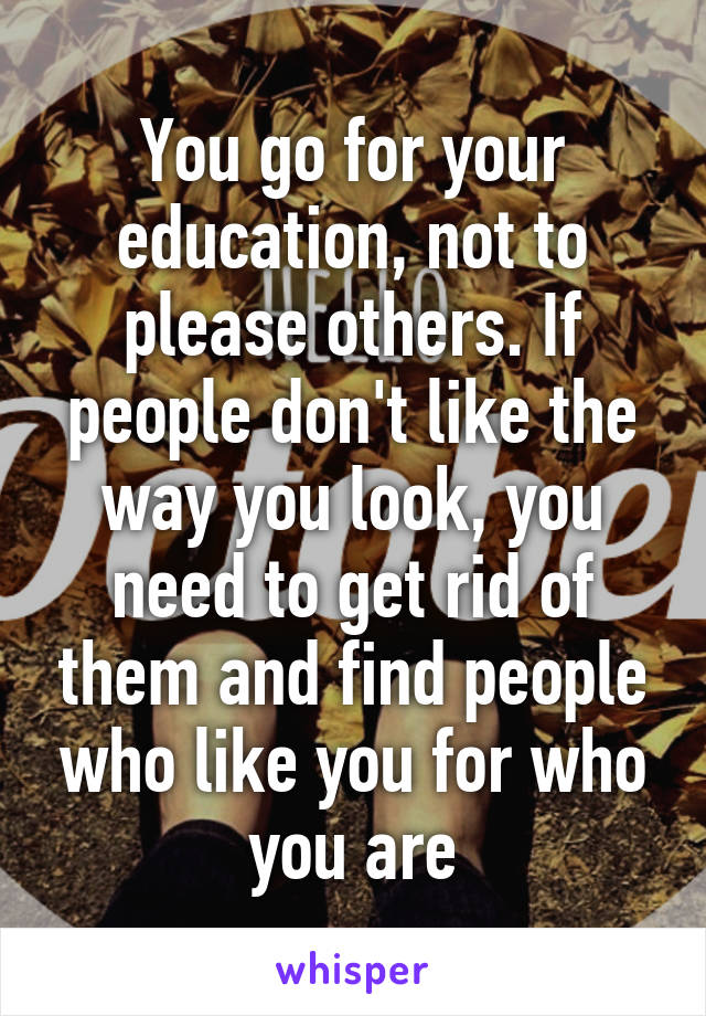 You go for your education, not to please others. If people don't like the way you look, you need to get rid of them and find people who like you for who you are