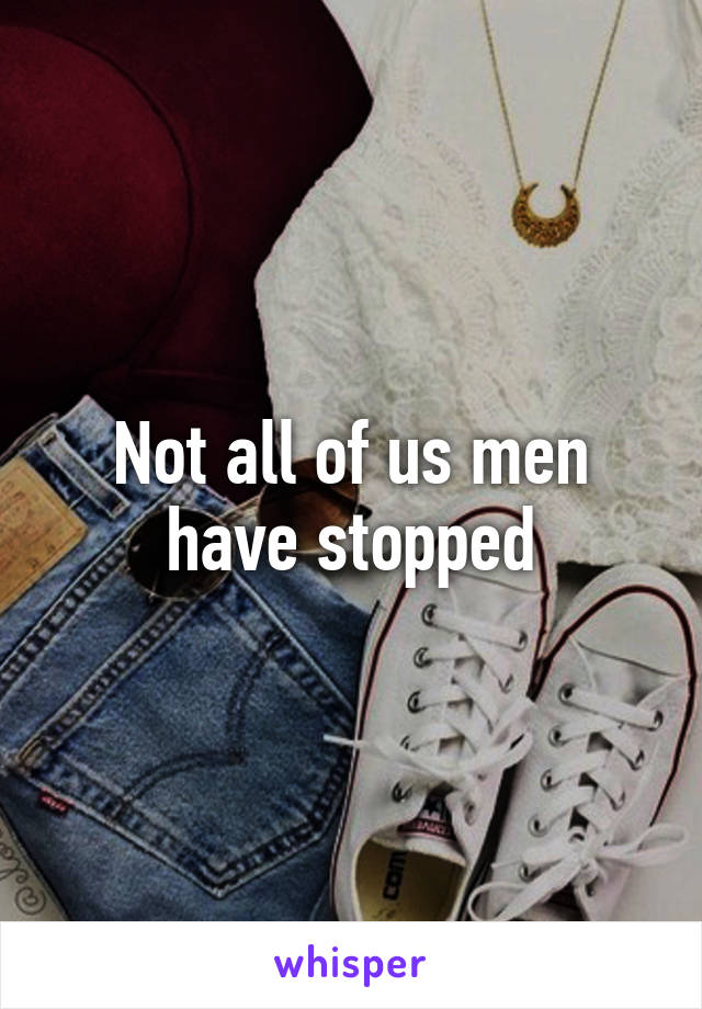 Not all of us men have stopped