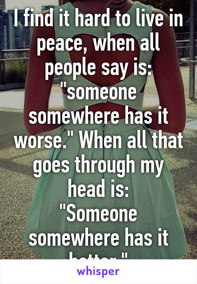 I find it hard to live in peace, when all people say is: "someone somewhere has it worse." When all that goes through my head is:
"Someone somewhere has it better."