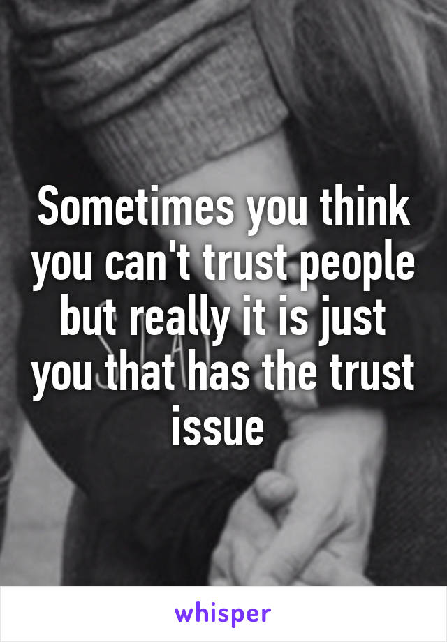 Sometimes you think you can't trust people but really it is just you that has the trust issue 